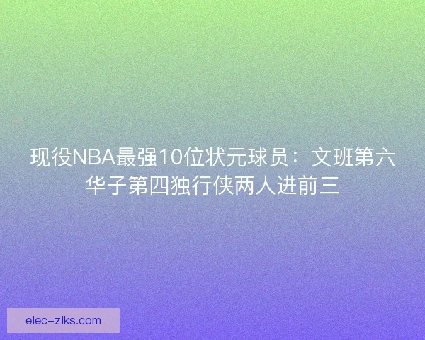 现役NBA最强10位状元球员:文班第六华子第四独行侠两人进前三 现役NBA最强10位状元球员:文班第六华子第四独行侠两人进前三
