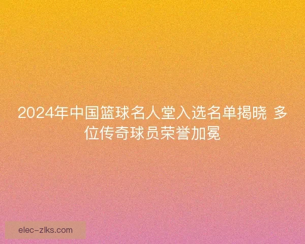 2024年中国篮球名人堂入选名单揭晓 多位传奇球员荣誉加冕