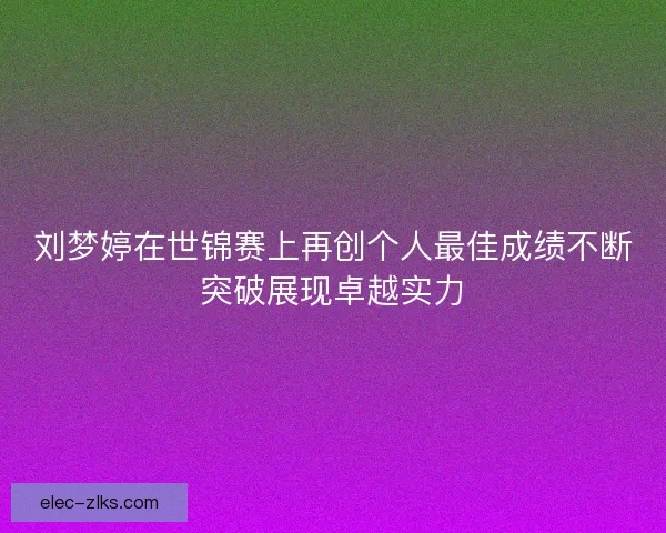 刘梦婷在世锦赛上再创个人最佳成绩不断突破展现卓越实力