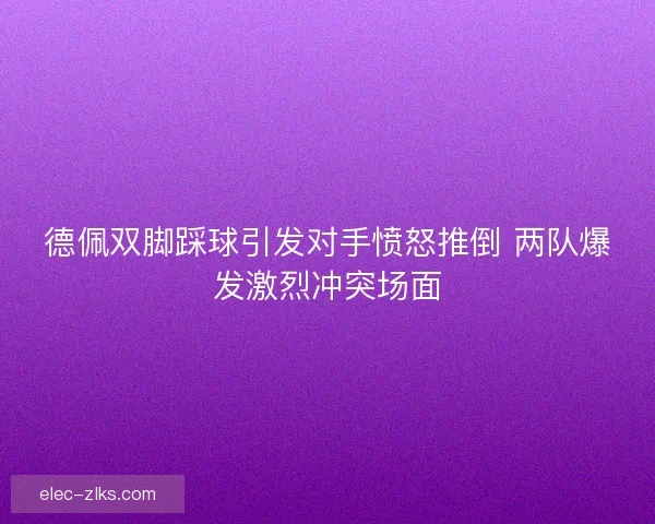 德佩双脚踩球引发对手愤怒推倒 两队爆发激烈冲突场面 德佩双脚踩球引发对手愤怒推倒 两队爆发激烈冲突场面