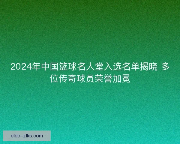 2024年中国篮球名人堂入选名单揭晓 多位传奇球员荣誉加冕