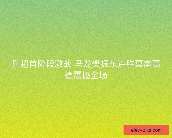 乒超首阶段激战 马龙樊振东连胜莫雷高德震撼全场