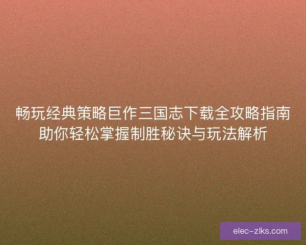 畅玩经典策略巨作三国志下载全攻略指南助你轻松掌握制胜秘诀与玩法解析