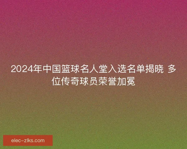 2024年中国篮球名人堂入选名单揭晓 多位传奇球员荣誉加冕