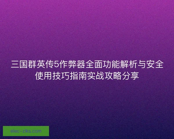 三国群英传5作弊器全面功能解析与安全使用技巧指南实战攻略分享
