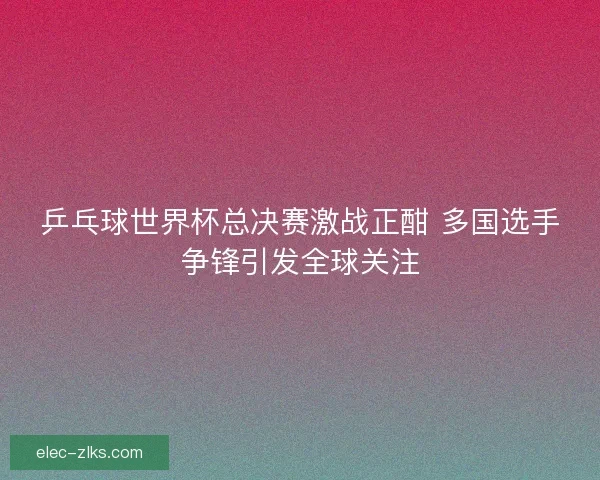 乒乓球世界杯总决赛激战正酣 多国选手争锋引发全球关注