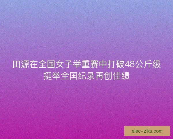 田源在全国女子举重赛中打破48公斤级挺举全国纪录再创佳绩 田源在全国女子举重赛中打破48公斤级挺举全国纪录再创佳绩