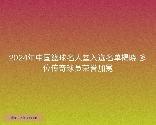 2024年中国篮球名人堂入选名单揭晓 多位传奇球员荣誉加冕 2024年中国篮球名人堂入选名单揭晓 多位传奇球员荣誉加冕