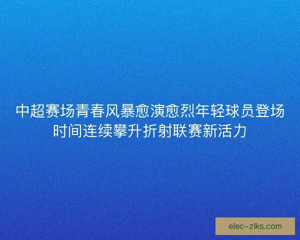 中超赛场青春风暴愈演愈烈年轻球员登场时间连续攀升折射联赛新活力 中超赛场青春风暴愈演愈烈年轻球员登场时间连续攀升折射联赛新活力
