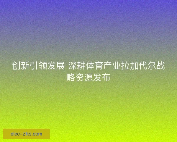 创新引领发展 深耕体育产业拉加代尔战略资源发布 创新引领发展 深耕体育产业拉加代尔战略资源发布