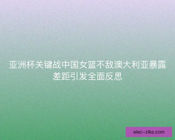 亚洲杯关键战中国女篮不敌澳大利亚暴露差距引发全面反思 亚洲杯关键战中国女篮不敌澳大利亚暴露差距引发全面反思