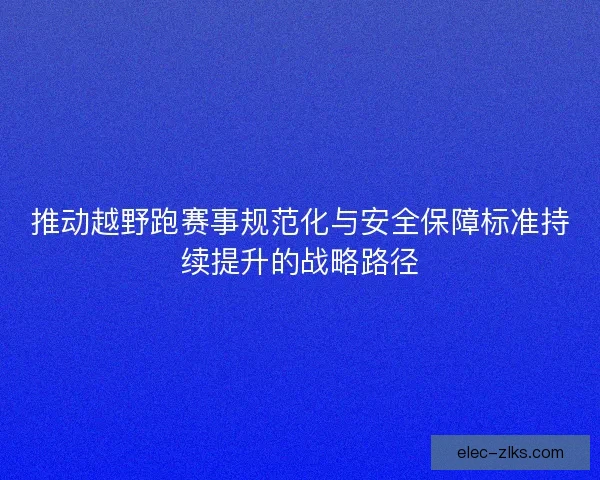 推动越野跑赛事规范化与安全保障标准持续提升的战略路径